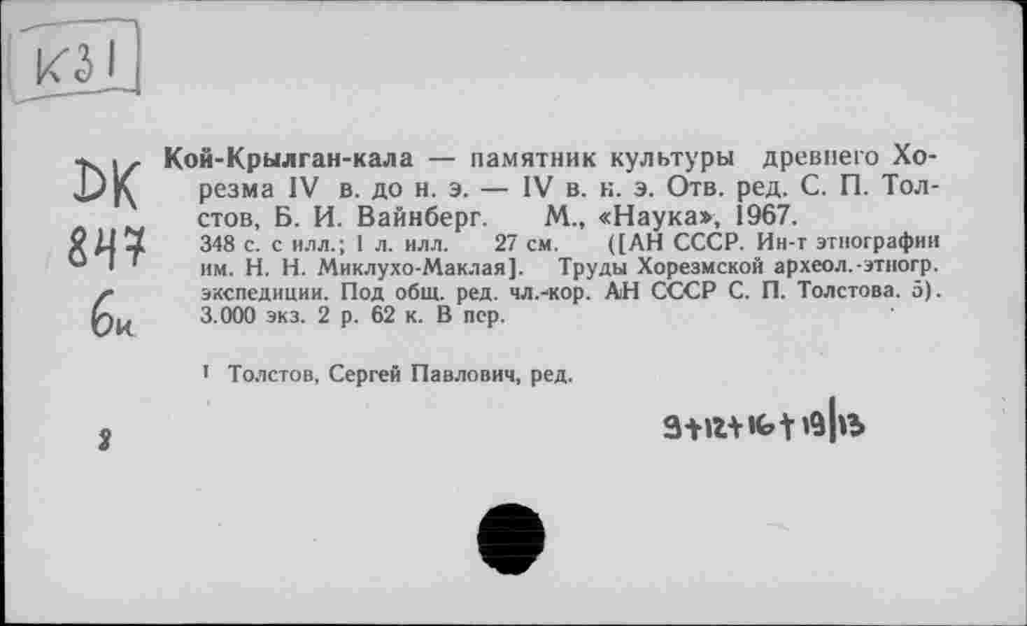 ﻿ьк
би
Кой-Крылган-кала — памятник культуры древнего Хорезма IV в. до н. э. — IV в. к. э. Отв. ред. С. П. Толстов, Б. И. Вайнберг. М., «Наука», 1967.
348 с. с илл.; 1 л. илл. 27 см. ([АН СССР. Ин-т этнографии им. H. Н. Миклухо-Маклая]. Труды Хорезмской археол.-этногр. экспедиции. Под общ. ред. чл.-кор. АН СССР С. П. Толстова. 5). 3.000 экз. 2 р. 62 к. В пер.
1 Толстов, Сергей Павлович, ред.
2
